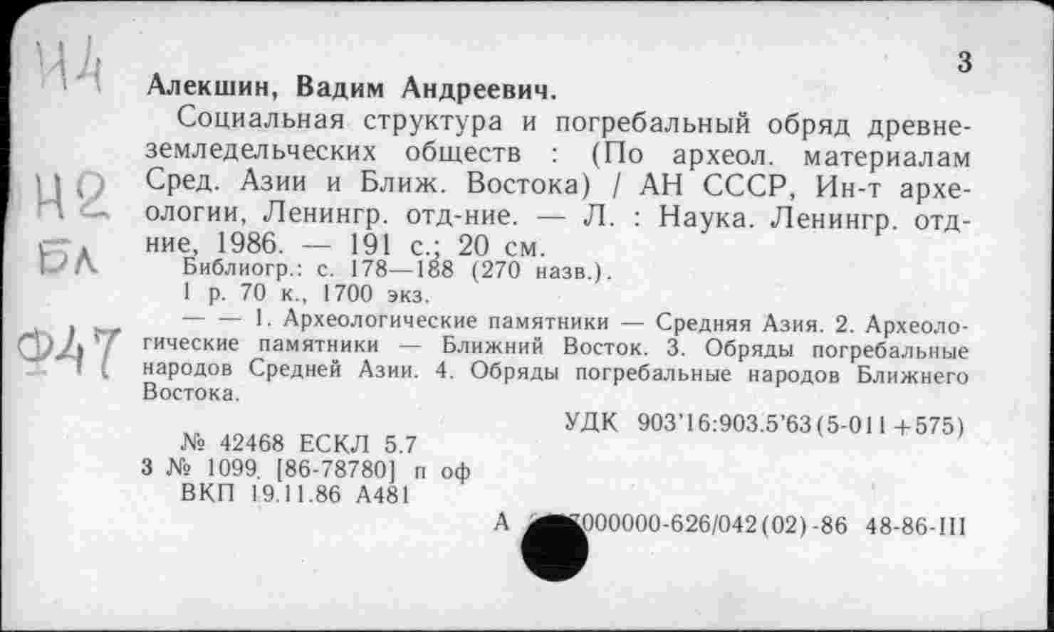 ﻿MA
М2
ЬЛ
з
ФАТ
Алекшин, Вадим Андреевич.
Социальная структура и погребальный обряд древнеземледельческих обществ : (По археол. материалам Сред. Азии и Ближ. Востока) / АН СССР, Ин-т археологии, Ленингр. отд-ние. — Л. : Наука. Ленингр. отд-ние, 1986. — 191 с.; 20 см.
Библиогр.: с. 178—188 (270 назв.).
1 р. 70 к., 1700 экз.
-------1. Археологические памятники — Средняя Азия. 2. Археологические памятники — Ближний Восток. 3. Обряды погребальные народов Средней Азии. 4. Обряды погребальные народов Ближнего Востока.
№ 42468 ЕСКЛ 5.7
3 № 1099. [86-78780] п оф ВКП 19.11.86 А481
УДК 903’16:903.5’63(5-011-1-575)
А
.000000-626/042(02) -86 48-86-III